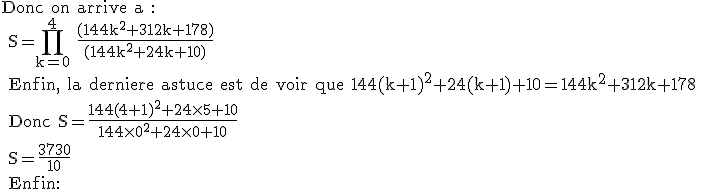 3$\textrm Donc on arrive a :
 \\ S=\prod_{k=0}^4 \frac{(144k^2+312k+178)}{(144k^2+24k+10)}
 \\ Enfin, la derniere astuce est de voir que 144(k+1)^2+24(k+1)+10=144k^2+312k+178
 \\ Donc S=\frac{144(4+1)^2+24\times 5+10}{144\times 0^2+24\times 0+10}
 \\ S=\frac{3730}{10}
 \\ Enfin: